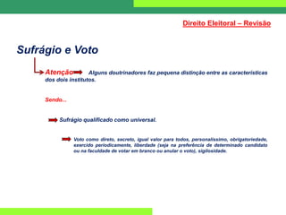 Sufrágio e Voto
Atenção Alguns doutrinadores faz pequena distinção entre as características
dos dois institutos.
Sendo...
Sufrágio qualificado como universal.
Voto como direto, secreto, igual valor para todos, personalíssimo, obrigatoriedade,
exercido periodicamente, liberdade (seja na preferência de determinado candidato
ou na faculdade de votar em branco ou anular o voto), sigilosidade.
Direito Eleitoral – Revisão
 