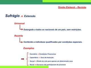 Sufrágio ⇒ Extensão
Universal
Outorgado a todos os nacionais de um país, sem restrições.
Restrito
Conferido a indivíduos qualificados por condições especiais.
Exemplos
• Censitário ⇒ Condições Financeiras
• Capacitário ⇒ Grau de Instrução
• Sexual ⇒ Direito de voto para apenas um determinado sexo
• Racial ⇒ Escravos não participavam do processo
Direito Eleitoral – Revisão
 