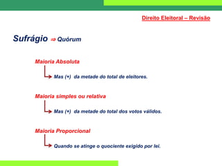 Sufrágio ⇒ Quórum
Maioria Absoluta
Mas (+) da metade do total de eleitores.
Maioria simples ou relativa
Mas (+) da metade do total dos votos válidos.
Maioria Proporcional
Quando se atinge o quociente exigido por lei.
Direito Eleitoral – Revisão
 