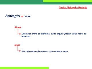 Sufrágio ⇒ Valor
Plural
Diferença entre os eleitores, onde alguns podem votar mais de
uma vez.
Igual
Um voto para cada pessoa, com o mesmo peso.
Direito Eleitoral – Revisão
 