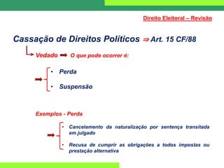 Cassação de Direitos Políticos ⇒ Art. 15 CF/88
Vedado O que pode ocorrer é:
• Perda
• Suspensão
Exemplos - Perda
• Cancelamento da naturalização por sentença transitada
em julgado
• Recusa de cumprir as obrigações a todos impostas ou
prestação alternativa
Direito Eleitoral – Revisão
 