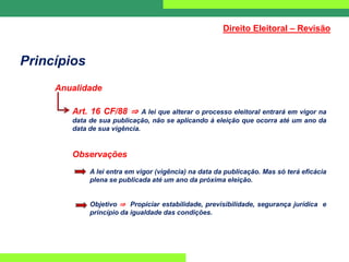 Princípios
Anualidade
Art. 16 CF/88 ⇒ A lei que alterar o processo eleitoral entrará em vigor na
data de sua publicação, não se aplicando à eleição que ocorra até um ano da
data de sua vigência.
Observações
A lei entra em vigor (vigência) na data da publicação. Mas só terá eficácia
plena se publicada até um ano da próxima eleição.
Objetivo ⇒ Propiciar estabilidade, previsibilidade, segurança jurídica e
princípio da igualdade das condições.
Direito Eleitoral – Revisão
 