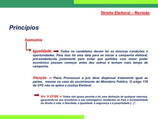 Princípios
Isonomia
Igualdade. Todos os candidatos devem ter as mesmas condições e
oportunidades. Para isso há uma data para se iniciar a campanha eleitoral,
pré-estabelecida justamente para evitar que partidos com maior poder
econômico possam começar antes dos outros e tenham mais tempo de
campanha.
Atenção ⇒ Plano Processual o juiz deve dispensar tratamento igual as
partes, mesmo no caso do envolvimento do Ministério Público. O artigo 178
do CPC não se aplica a Justiça Eleitoral.
Art. 5 CF/88 ⇒ Todos são iguais perante a lei, sem distinção de qualquer natureza,
garantindo-se aos brasileiros e aos estrangeiros residentes no País a inviolabilidade
do direito à vida, à liberdade, à igualdade, à segurança e à propriedade [...]”.
Direito Eleitoral – Revisão
 