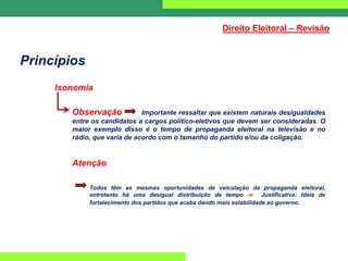 Princípios
Isonomia
Observação Importante ressaltar que existem naturais desigualdades
entre os candidatos a cargos político-eletivos que devem ser consideradas. O
maior exemplo disso é o tempo de propaganda eleitoral na televisão e no
rádio, que varia de acordo com o tamanho do partido e/ou da coligação.
Atenção
Todos têm as mesmas oportunidades de veiculação da propaganda eleitoral,
entretanto há uma desigual distribuição de tempo ⇒ Justificativa: Ideia de
fortalecimento dos partidos que acaba dando mais estabilidade ao governo.
Direito Eleitoral – Revisão
 