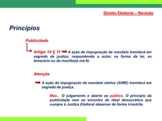 Princípios
Publicidade
Artigo 14 § 11 A ação de impugnação de mandato tramitará em
segredo de justiça, respondendo o autor, na forma da lei, se
temerária ou de manifesta má-fé.
Atenção
A ação de impugnação de mandato eletivo (AIME) tramitará em
segredo de justiça.
Mas... O julgamento e aberto ao público. O princípio da
publicidade vem ao encontro do ideal democrático que
cumpre à Justiça Eleitoral observar de forma irrestrita.
Direito Eleitoral – Revisão
 