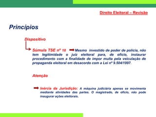 Princípios
Dispositivo
Súmula TSE nº 18 Mesmo investido de poder de polícia, não
tem legitimidade o juiz eleitoral para, de ofício, instaurar
procedimento com a finalidade de impor multa pela veiculação de
propaganda eleitoral em desacordo com a Lei nº 9.504/1997.
Atenção
Inércia da Jurisdição: A máquina judiciária apenas se movimenta
mediante atividades das partes. O magistrado, de ofício, não pode
inaugurar ações eleitorais.
Direito Eleitoral – Revisão
 