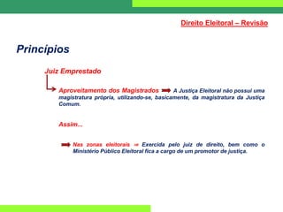 Princípios
Juiz Emprestado
Aproveitamento dos Magistrados A Justiça Eleitoral não possui uma
magistratura própria, utilizando-se, basicamente, da magistratura da Justiça
Comum.
Assim...
Nas zonas eleitorais ⇒ Exercida pelo juiz de direito, bem como o
Ministério Público Eleitoral fica a cargo de um promotor de justiça.
Direito Eleitoral – Revisão
 