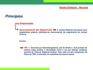 Princípios
Juiz Emprestado
Aproveitamento dos Magistrados A Justiça Eleitoral não possui uma
magistratura própria, utilizando-se, basicamente, da magistratura da Justiça
Comum.
Assim...
TRE ⇒ Exercido por desembargadores, juiz de direito e dois juristas de
notável saber jurídico e idoneidade moral e um juiz federal, mediante
escolha do Tribunal Regional Federal. Para cada um dos integrantes do
Pleno do TRE, é nomeado um substituto da mesma classe.
Direito Eleitoral – Revisão
 