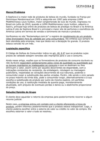 SEPHORA

Marca/Problema

A Sephora é a maior rede de produtos de beleza do mundo, fundada na França por
Dominique Mandonnaud em 1970 e adquirida em 1997 pela empresa LVMH
MoëtHennessy Louis Vuitton, maior conglomerado de luxo do mundo. Ingressou no
Brasil em julho de 2010, quando a LVMH MoëtHennessy Louis Vuitton, adquiriu a
Sack’s, principal loja online de produtos de beleza de prestígio no Brasil e na América
Latina.O site da Sephora Brasil é o principal e maior site de perfumes e cosméticos da
América Latina em termos de vendas e sortimento de marcas e produtos.

Verificamos no site “ReclameAqui.com.br” o registro do recebimento de um produto
(óleo bronzeador) fora da validade por uma consumidora. Ela enfatiza que sempre foi
bem atendida pela empresa, mas que desta vez a decepção foi grande. O produto
estava vencido há um mês.

Legislação específica

O Código de Defesa do Consumidor indica no art. 18, § 6° que os produtos cujos
prazos de validade estejam vencidos são impróprios para o uso e consumo.

Ainda nesse artigo, expões que os fornecedores de produtos de consumo duráveis ou
não duráveis respondem solidariamente pelos vícios de qualidade ou quantidade que
os tornem impróprios ou inadequados ao consumo a que se destinam ou lhes
diminuam o valor, assim como por aqueles decorrentes da disparidade, com a
indicações constantes do recipiente, da embalagem, rotulagem ou mensagem
publicitária, respeitadas as variações decorrentes de sua natureza, podendo o
consumidor exigir a substituição das partes viciadas. Porém, não sendo o vício sanado
no prazo máximo de trinta dias, pode o consumidor exigir, alternativamente e à sua
escolha:a substituição do produto por outro da mesma espécie, em perfeitas
condições de uso; a restituição imediata da quantia paga, monetariamente
atualizada, sem prejuízo de eventuais perdas e danos ou o abatimento proporcional
do preço.

Solução/Opinião do Grupo

O cliente deve aguardar o retorno da empresa para posteriormente recorrer a algum
recurso judicial.

Neste caso, a empresa entrou em contato com a cliente oferecendo a troca do
produto, porém informou posteriormente que o produto estava indisponível. Logo, a
cliente poderia escolher entre o estorno do valor ou crédito no valor da compra. Ela
escolheu estornar o valor e tudo se resolveu.




                                                                                       10
 
