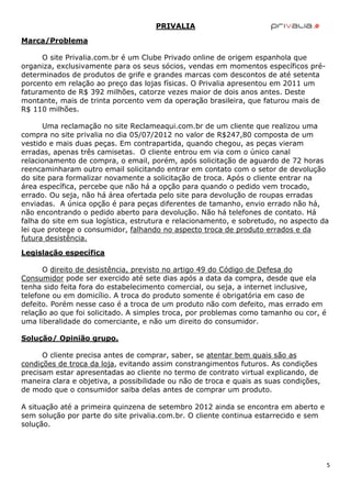PRIVALIA

Marca/Problema

      O site Privalia.com.br é um Clube Privado online de origem espanhola que
organiza, exclusivamente para os seus sócios, vendas em momentos específicos pré-
determinados de produtos de grife e grandes marcas com descontos de até setenta
porcento em relação ao preço das lojas físicas. O Privalia apresentou em 2011 um
faturamento de R$ 392 milhões, catorze vezes maior de dois anos antes. Deste
montante, mais de trinta porcento vem da operação brasileira, que faturou mais de
R$ 110 milhões.

      Uma reclamação no site Reclameaqui.com.br de um cliente que realizou uma
compra no site privalia no dia 05/07/2012 no valor de R$247,80 composta de um
vestido e mais duas peças. Em contrapartida, quando chegou, as peças vieram
erradas, apenas três camisetas. O cliente entrou em via com o único canal
relacionamento de compra, o email, porém, após solicitação de aguardo de 72 horas
reencaminharam outro email solicitando entrar em contato com o setor de devolução
do site para formalizar novamente a solicitação de troca. Após o cliente entrar na
área específica, percebe que não há a opção para quando o pedido vem trocado,
errado. Ou seja, não há área ofertada pelo site para devolução de roupas erradas
enviadas. A única opção é para peças diferentes de tamanho, envio errado não há,
não encontrando o pedido aberto para devolução. Não há telefones de contato. Há
falha do site em sua logística, estrutura e relacionamento, e sobretudo, no aspecto da
lei que protege o consumidor, falhando no aspecto troca de produto errados e da
futura desistência.

Legislação específica

      O direito de desistência, previsto no artigo 49 do Código de Defesa do
Consumidor pode ser exercido até sete dias após a data da compra, desde que ela
tenha sido feita fora do estabelecimento comercial, ou seja, a internet inclusive,
telefone ou em domicílio. A troca do produto somente é obrigatória em caso de
defeito. Porém nesse caso é a troca de um produto não com defeito, mas errado em
relação ao que foi solicitado. A simples troca, por problemas como tamanho ou cor, é
uma liberalidade do comerciante, e não um direito do consumidor.

Solução/ Opinião grupo.

      O cliente precisa antes de comprar, saber, se atentar bem quais são as
condições de troca da loja, evitando assim constrangimentos futuros. As condições
precisam estar apresentadas ao cliente no termo de contrato virtual explicando, de
maneira clara e objetiva, a possibilidade ou não de troca e quais as suas condições,
de modo que o consumidor saiba delas antes de comprar um produto.

A situação até a primeira quinzena de setembro 2012 ainda se encontra em aberto e
sem solução por parte do site privalia.com.br. O cliente continua estarrecido e sem
solução.




                                                                                       5
 