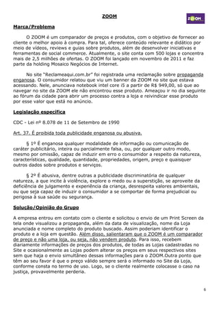 ZOOM

Marca/Problema

      O ZOOM é um comparador de preços e produtos, com o objetivo de fornecer ao
cliente o melhor apoio à compra. Para tal, oferece conteúdo relevante e didático por
meio de vídeos, reviews e guias sobre produtos, além de desenvolver iniciativas e
ferramentas de social commerce. Atualmente, o site conta com 500 lojas e concentra
mais de 2,5 milhões de ofertas. O ZOOM foi lançado em novembro de 2011 e faz
parte da holding Mosaico Negócios de Internet.

      No site “Reclameaqui.com.br” foi registrada uma reclamação sobre propaganda
enganosa. O consumidor relatou que viu um banner da ZOOM no site que estava
acessando. Nele, anunciava notebook intel core i5 a partir de R$ 949,00, só que ao
navegar no site da ZOOM ele não encontrou esse produto. Ameaçou ir no dia seguinte
ao fórum da cidade para abrir um processo contra a loja e reivindicar esse produto
por esse valor que está no anúncio.

Legislação específica

CDC - Lei nº 8.078 de 11 de Setembro de 1990

Art. 37. É proibida toda publicidade enganosa ou abusiva.

      § 1º É enganosa qualquer modalidade de informação ou comunicação de
caráter publicitário, inteira ou parcialmente falsa, ou, por qualquer outro modo,
mesmo por omissão, capaz de induzir em erro o consumidor a respeito da natureza,
características, qualidade, quantidade, propriedades, origem, preço e quaisquer
outros dados sobre produtos e serviços.

       § 2º É abusiva, dentre outras a publicidade discriminatória de qualquer
natureza, a que incite à violência, explore o medo ou a superstição, se aproveite da
deficiência de julgamento e experiência da criança, desrespeita valores ambientais,
ou que seja capaz de induzir o consumidor a se comportar de forma prejudicial ou
perigosa à sua saúde ou segurança.

Solução/Opinião do Grupo

A empresa entrou em contato com o cliente e solicitou o envio de um Print Screen da
tela onde visualizou a propaganda, além da data de visualização, nome da Loja
anunciada e nome completo do produto buscado. Assim poderiam identificar o
produto e a loja em questão. Além disso, salientaram que o ZOOM é um comparador
de preço e não uma loja, ou seja, não vendem produto. Para isso, recebem
diariamente informações de preços dos produtos, de todas as Lojas cadastradas no
Site e ocasionalmente as Lojas podem alterar os preços em seus respectivos sites
sem que haja o envio simultâneo dessas informações para o ZOOM.Outra ponto que
têm ao seu favor é que o preço válido sempre será o informado no Site da Loja,
conforme consta no termo de uso. Logo, se o cliente realmente colocasse o caso na
justiça, provavelmente perderia.


                                                                                       6
 