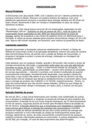 AMERICANAS.COM

Marca/Problema

A Americanas.com atua desde 1999, com o objetivo de ser o destino preferido de
compras online no Brasil. Possuem um próprio sistema de logística, com uma
plataforma operacional exclusiva e escalável para entregar pedidos em 48 horas em
todo o Brasil. Atualmente é líder em vendas e rentabilidade no setor de varejo
eletrônico no Brasil.

‘No entanto, a loja virtual possui cerca de 50 mil reclamações registradas no site
"Reclameaqui.com.br". Somente no mês de janeiro de 2011, mais de quatro mil
reclamações foram publicadas no site, 80% por descumprimento no prazo de
entrega, apesar de considerar o seu centro de logística como um diferencial para o
mercado. A média de atraso relatada pelos próprios consumidores chegou de 30 a 40
dias. Alguns não tinham recebido, em fevereiro, nem mesmo os presentes de Natal.

Legislação específica

Quando consumidor e fornecedor estiverem estabelecidos no Brasil, o Código de
Defesa do Consumidor (CDC) é de aplicação obrigatória, mesmo nos casos de compra
pela internet.Dessa forma, de acordo com o código de Defesa do Consumidor, a
empresa é obrigada a cumprir o prazo de entrega, instalação ou montagem de
qualquer produto.

Cabe destacar que em qualquer estado, quando o fornecedor não cumpre o prazo de
entrega previamente informado, o consumidor pode optar por uma das alternativas
previstas no artigo 35 do CDC: – exigir o cumprimento forçado da obrigação, nos
termos da oferta, apresentação ou publicidade; – aceitar outro produto ou prestação
de serviço equivalente; – rescindir o contrato, com direito à restituição da quantia
eventualmente antecipada, monetariamente atualizada, mais perdas e danos.Por
outro lado, o que muitos não sabem é que nos Estados do Rio de Janeiro e de São
Paulo existe uma lei estadual que obriga os estabelecimentos a marcarem data e hora
para a entrega do produto (lei 3.669/01 e 13.747/09, respectivamente). Porém, no
caso dos consumidores que não moram nesses Estados, ratifica-se que Código de
Defesa do Consumidor obriga o fornecedor, em todo o país, a marcar um dia para
fazer a entrega.

Solução/Opinião do grupo

No ano de 2011, a loja virtual Americanas.com recebeu uma condenação da justiça
que a obrigava a restabelecer e respeitar os prazos de entrega de seus produtos aos
consumidores. A decisão foi do juiz Cezar Augusto Rodrigues, da 7ª Vara Empresarial
no Rio de Janeiro, requerida através de liminar pelo Ministério Público do Estado do
Rio de Janeiro. A decisão determina que a Americanas.com estabeleça e respeite um
prazo preciso para efetuar a entrega dos produtos aos consumidores e também
veicule em todas as ofertas constantes de seu site o prazo preciso de entrega dos
produtos mediante a única informação do código de endereçamento postal para
entrega, abstendo-se, assim, de exigir previamente o preenchimento de qualquer
cadastro contendo informações pessoais do consumidor. A justiça estabeleceu multa
de R$ 500, por violação, no caso de descumprimento das determinações.
                                                                                    7
 