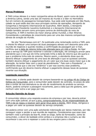 TAM

Marca/Problema

A TAM Linhas Aéreas é a maior companhia aérea do Brasil, assim como de toda
a América Latina, sendo uma das 20 maiores do mundo e a líder no Hemisfério
Sul em número de passageiros transportados. Sua sede está localizada em São Paulo,
cidade na qual estão dois dos seus principais centros de operações, Aeroporto de
Congonhas e Aeroporto Internacional de Guarulhos. Além destes, o Aeroporto
Internacional Presidente Juscelino Kubitschek e o Aeroporto Internacional do
Galeão também servem como principais centros de distribuição de voos da
companhia. A TAM é membro da maior aliança aérea mundial, a Star Alliance.
Consolidando a estratégia de crescimento para ser uma das maiores companhias
aéreas de aviação do mundo.

       No site “Reclameaqui.com.br”, foi publicada uma reclamação contra a TAM, pois
o cliente foi efetuar uma compra de duas passagens aéreas com desconto para uma
reunião de negócios e quando recebeu a confirmação da passagem por e-mail,
verificou que a data de retorno tinha sido alterada para um mês a frente. Ao ligar
para o serviço da TAM para reclamar e solicitar a alteração, ele conseguiu provar para
atendente que o voo que ele tinha comprado tinha a data de retorno que ele queria e
que o problema tinha sido do sistema. Mesmo assim, a atendente disse que ele
deveria efetuar o pagamento de uma taxa de alteração e que se quisesse cancelar,
também deveria efetuar o pagamento de um valor que era duas vezes maior que o da
alteração. Ao tentar falar com o canal de atendimento “ Fale com o Presidente”, a
atendente disse que o site era “dinâmico” e por isso ocorreu esse problema,
confirmando que ele deveria mesmo efetuar o pagamento dessas taxas de quisesse
reverter sua situação.

Legislação específica

Nesse caso, o cliente pode desistir da compra baseando-se no artigo 49 do Código de
Defesa do Consumidor, pois o consumidor pode desistir do contrato, no prazo de sete
dias a contar de sua assinatura ou do ato de recebimento do produto ou serviço.
Assim, poderia comprar a passagem novamente, para a data que ele gostaria, sem
nenhum valor extra a ser pago por isso.

Solução/Opinião do Grupo

O consumidor obteve uma resposta evasiva da empresa e por isso, deveria entrar
com uma ação judicial, já que o erro, comprovadamente, foi de responsabilidade da
TAM e ela se negou a resolver sem gerar ônus para o cliente. Além disso, obrigava-o
a pagar um valor se quisesse desistir do serviço comprado.

Ele poderia entrar com uma ação solicitando indenização por danos materiais, por não
conseguir viajar e perder a sua reunião de negócios. Consideramos que esse caso
também viola o princípio da boa-fé, onde se exige, tanto do fornecedor, como do
consumidor, o dever de lealdade entre ambos e a empresa não o cumpriu ao não
reconhecer o seu erro e repassar o custo do seu engano para o cliente.


                                                                                      8
 