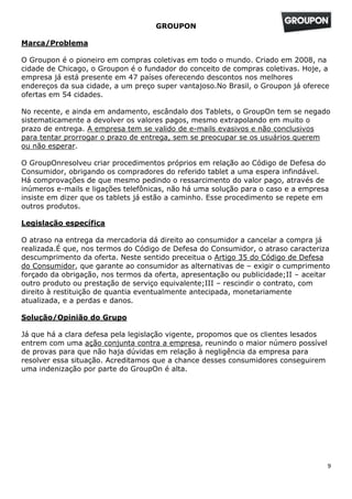 GROUPON

Marca/Problema

O Groupon é o pioneiro em compras coletivas em todo o mundo. Criado em 2008, na
cidade de Chicago, o Groupon é o fundador do conceito de compras coletivas. Hoje, a
empresa já está presente em 47 países oferecendo descontos nos melhores
endereços da sua cidade, a um preço super vantajoso.No Brasil, o Groupon já oferece
ofertas em 54 cidades.

No recente, e ainda em andamento, escândalo dos Tablets, o GroupOn tem se negado
sistematicamente a devolver os valores pagos, mesmo extrapolando em muito o
prazo de entrega. A empresa tem se valido de e-mails evasivos e não conclusivos
para tentar prorrogar o prazo de entrega, sem se preocupar se os usuários querem
ou não esperar.

O GroupOnresolveu criar procedimentos próprios em relação ao Código de Defesa do
Consumidor, obrigando os compradores do referido tablet a uma espera infindável.
Há comprovações de que mesmo pedindo o ressarcimento do valor pago, através de
inúmeros e-mails e ligações telefônicas, não há uma solução para o caso e a empresa
insiste em dizer que os tablets já estão a caminho. Esse procedimento se repete em
outros produtos.

Legislação específica

O atraso na entrega da mercadoria dá direito ao consumidor a cancelar a compra já
realizada.É que, nos termos do Código de Defesa do Consumidor, o atraso caracteriza
descumprimento da oferta. Neste sentido preceitua o Artigo 35 do Código de Defesa
do Consumidor, que garante ao consumidor as alternativas de – exigir o cumprimento
forçado da obrigação, nos termos da oferta, apresentação ou publicidade;II – aceitar
outro produto ou prestação de serviço equivalente;III – rescindir o contrato, com
direito à restituição de quantia eventualmente antecipada, monetariamente
atualizada, e a perdas e danos.

Solução/Opinião do Grupo

Já que há a clara defesa pela legislação vigente, propomos que os clientes lesados
entrem com uma ação conjunta contra a empresa, reunindo o maior número possível
de provas para que não haja dúvidas em relação à negligência da empresa para
resolver essa situação. Acreditamos que a chance desses consumidores conseguirem
uma indenização por parte do GroupOn é alta.




                                                                                     9
 