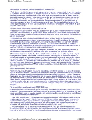 Encontramos na sabedoria logosófica a resposta a essa pergunta:
"Tudo é justo e aceitável enquanto as sãs aspirações convergem em metas realizáveis que não excedam
a capacidade matriz que dispensa as margens toleráveis. É isto uma lei intransformável, como o é cada
lei que gravita sobre a conservação do mundo e das espécies que o povoam. Não se podem esvaziar,
pois, as arcas de uma indústria e exigir, ao mesmo tempo, que esta se sustenha em suas finanças. Em
tais condições a indústria se ressente, se debilita e quebra. E uma vez exausta a caixa, se apagam as
chamas que alimentam a uma quantidade de lates, palidecem as esperanças, se esfumam todas as
vantagens e se volta ao ponto de partida para começar de novo. É a eterna e lapidária sentença: Não
matar a galinha dos ovos de ouro, cujo esquecimento tem atirado a tantos contra uma realidade da qual
ninguém escapa ileso."
Em outro ponto, encontramos a seguinte advertência:
"Não se deve esquecer que toda conquista, seja da índole que foi, para ser efetivamente impõe deveres
iniludíveis aos que a lograram. O esquecimento desses deveres é o que faz perder, atenhamo-nos aos
fatos históricos, os terrenos conquistados, precisamente porque é crença geral que toda vitória dá direito,
porém, não deveres."
"Traslademo-nos, agora, ao campo das conquistas sociais, ou seja, às que se caracterizam por
conquistas trabalhistas, que consistem em sucessivos aumentos de salário e melhoras de toda classe.
Bem, obtido quanto se exigiu, deveria existir, como é lógico, a conformidade nos que viram satisfeitas
suas demandas. No entanto, sucede todo o contrário: a produção diminui por tirar-se ao trabalho a
dedicação exigida para cada função; altera-se o custo da produção ao ser aumentada a mão-de-obra, o
que logo incide em um maior aumento dos preços de consumo".
PECOTCHE contempla essas conquistas trabalhistas, acrescidas aos fortes impostos que atingem o
capital das empresas ao traduzir a realidade vivida pelos empresários, nas seguintes palavras:
"Ao celebrarem-se esses triunfos das demandas obreiras, acrescido a isso os fortes impostos, o capital
começa a debilitar-se e a consumir-se. Excluído todo alento sobre o porvir, os homens de empresa se
retraem, paralisando-se pouco a pouco as grandes reservas da iniciativa humana. O afã, então, é suprir
de qualquer modo a vaga deixada pela experiência, a prática e o saber. Os resultados não tardam em se
apreciar; inferioriza-se a qualidade dos produtos, finalmente, como na hora atual, aguça-se o problema
econômico em graus angustiosos. Realizam-se campanhas contra o ágio e a especulação? Perseguem-
se a comerciantes inescrupulosos? Muito louvável, por certo; porém isso não resolve senão uma ínfima
parte do problema".
Como solucionar essa grave questão?
"Sem embargo, ninguém poderia negar uma realidade que tem devido apreciar-se no curso de todas as
épocas: a livre concorrência e o aumento de produção é o único que instantaneamente, como por obra de
magia, faz baixar os preços sem necessidade de que os governos devam recorrer a nenhum expediente.
Fazer, pois, que aflorem as atividades comerciais em marcha ascendente de progresso, sem travá-las em
seu desenvolvimento, é propiciar a abundância, que abranda todas as necessidade. Encarar a solução de
modo adverso, seria encaixar uma das rodas as necessidades. Encarar a solução de modo adverso, seria
encaixar uma das rodas que sustém o peso da enorme carroça estatal, enquanto a outra gira velozmente
no ar, aparentando marchar muito bem, ainda que sem conseguir avançar uma polegada do lugar onde se
encontra."
Vê-se, como bem adverte o pensador PECOTCHE, que:
"Não basta exortar a uma maior produção; é necessário, primordialmente, fomentar e facilitar essa maior
produção, e, certamente que não contribui a propiciá-la o chamado trabalho com as mil interrupções que a
diário se produzem nesta ou naquela atividade, pois cada interrupção é uma diminuição de produção que
incide diretamente na economia nacional."
"O que ainda não chegaram a compreender os que fomentam as folgas e demandas continuadas, é que
enquanto pensam que a ação vai deliberadamente dirigida aos patrões, a quem querem ver exaustos e
submersos no desespero, o prejuízo alcança o próprio governo, que deve perder grande parte de seu
tempo e energias para enfrentar as dificuldades que tais situações criam, estendendo-se também o
prejuízo a toda a população, da qual os mesmos empregados formam parte."
A Previdência Social não foi esquecida pelo humanista PECOTCHE, que em memorável trabalho
publicado em janeiro de 1942 apresentou um projeto de uma caixa de proteção ao homem sem trabalho,
referindo-se ao homem honrado, ao moralmente são e trabalhador que, por causas alheias a sua vontade
Página 10 de 13Direito em Debate - Monografias
6/2/2006http://www.direitoemdebate.net/mon_novaconcepcao.html
 