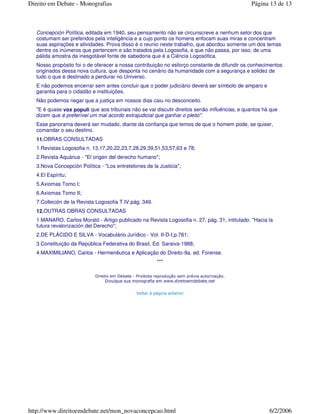 Concepción Política, editada em 1940, seu pensamento não se circunscreve a nenhum setor dos que
costumam ser preferidos pela inteligência e a cujo ponto os homens enfocam suas miras e concentram
suas aspirações e atividades. Prova disso é o reunio neste trabalho, que abordou somente um dos temas
dentre os inúmeros que pertencem e são tratados pela Logosofia, e que não passa, por isso, de uma
pálida amostra da inesgotável fonte de sabedoria que é a Ciência Logosófica.
Nosso propósito foi o de oferecer a nossa contribuição no esforço constante de difundir os conhecimentos
originados dessa nova cultura, que desponta no cenário da humanidade com a segurança e solidez de
tudo o que é destinado a perdurar no Universo.
E não podemos encerrar sem antes concluir que o poder judiciário deverá ser símbolo de amparo e
garantia para o cidadão e instituições.
Não podemos negar que a justiça em nossos dias caiu no desconceito.
"E é quase vox populi que aos tribunais não se vai discutir direitos senão influências, e quantos há que
dizem que é preferível um mal acordo extrajudicial que ganhar o pleito".
Esse panorama deverá ser mudado, diante da confiança que temos de que o homem pode, se quiser,
comandar o seu destino.
11.OBRAS CONSULTADAS
1.Revistas Logosofia n. 13,17,20,22,23,7,28,29,39,51,53,57,63 e 78;
2.Revista Aquárius - "El origen del derecho humano";
3.Nova Concepción Política - "Los entretelones de la Justicia";
4.El Espíritu;
5.Axiomas Tomo I;
6.Axiomas Tomo II;
7.Colleción de la Revista Logosofia T.IV.pág. 349.
12.OUTRAS OBRAS CONSULTADAS
1.MANARO, Carlos Morató - Artigo publicado na Revista Logosofia n. 27, pág. 31, intitulado: "Hacia la
futura revalorización del Derecho";
2.DE PLÁCIDO E SILVA - Vocabulário Jurídico - Vol. II-D-I,p.761;
3.Constituição da República Federativa do Brasil, Ed. Saraiva-1988;
4.MAXIMILIANO, Carlos - Hermenêutica e Aplicação do Direito-9a. ed. Forense.
***
Página 13 de 13Direito em Debate - Monografias
6/2/2006http://www.direitoemdebate.net/mon_novaconcepcao.html
 