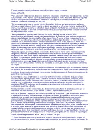E esses conceitos capitais poderemos encontrá-los na concepção logosófica.
Ensina MANARO:
"Para situar com nitidez a órbita do jurídico é corrente estabelecer uma série de distinções entre o campo
que pertence à norma moral e aquele que se considera próprio da norma do Direito, distinções segundo
as quais se origina todo o delineamento presente da ciência jurídica, com as consequências a ela
inerentes, que iremos analisando em seu caso."
"Diz-se, para começar, que as normas morais não dispõem de órgão que as promulguem, as façam
efetivas nem as divulguem. Assim mesmo, se aceita que elas só se refiram ao momento ou ao cenário
interno, recaindo suas prescrições sobre tudo o que, ainda sem manifestar-se, pertence aos domínios da
consciência. Também se assinala, como elemento individualizador de ditas normas, o fato de carecerem
de obrigatoriedade ou coação."
"As normas jurídicas possuem, pelo contrário, um órgão, o Estado, ao que se atribui o fim,
especificamente admitido pela imensa maioria das doutrinas de Direito, de fazer efetivo o cumprimento
das normas ditadas por ele, promulgá-las e fazê-las conhecer. A norma jurídica, no que respeita ao
momento de sua intervenção, atende, em primeiro lugar, à objetivação dos atos - no momento externo -,
aceitando tão só o momento interno - processo de elaboração prévio ao ato, operada na mente dos
indivíduos - quando se trata de medir o grau de responsabilidade aos efeitos de impor sanção adequada.
Veja-se que já aparece aqui uma imensa lacuna que não conseguem eliminar nem as mais recentes
teorias do estado perigoso, nem a existência de penalidades impostas às frustrações ou intentos
delituosos, onde evidentemente se pretende considerar o foro interno dos indivíduos".
"Sob outro aspecto, a norma jurídica é considerada - à diferença da moral - como incontestavelmente
obrigatória; vale dizer, que pode ser cumprida ainda conta a vontade daquele que é sancionado ou
obrigado por ela. Este último aspecto é pródigo em sugestões. Observe-se aqui que a aplicação coativa
da norma jurídica (sanção, reparação, etc.) se deve à ruptura dos diques que amaravam o direito
subjetivo do indivíduo lesado, ou seja, que foram cumulados amplamente as margens mais ou menos
elásticas que no campo soi dissant do moral, delimitavam tudo aquilo que até ao cenário interno do
homem, sendo sobrepassada a fronteira - tão imprecisa, às vezes, para muitos - que separa a tolerância
da sanção".
Ora, esse momento interno ventilado pelo ilustre professor, tão fundamental, pois se constitui na origem o
na gestação dos atos delituosos, ainda não mereceu dos estudiosos do Direito uma acurada investigação.
A proteção do patrimônio material pela norma jurídica é o objeto exclusivo do Direito, em menosprezo do
patrimônio moral e espiritual.
E, referindo-se a essa tendência de se considerar preferentemente e com caráter de quase único e
exclusivo objeto, a proteção pela norma jurídica do patrimônio material dos seres, chegando, ainda
naqueles casos em que em parte se aprecia o momento interno, a fazê-lo em função desse conceito
material, com a consequênte mutilação do conjunto de elementos internos de que o ser humano é
depositário, MANARO preleciona que é nesse ponto, precisamente, onde insistimos na urgência que
existe de se revalorizar o Direito.
Nossa pretensão, portanto, nesse ensaio, é a de apresentar aos cultores do Direito e àqueles que se
interessam por essa disciplina, o que oferece a Ciência Logosófica nesse particular.
Pois, se se pretende - segundo o articulista CARLOS MORATÓ MANARO - que o Direito siga ostentando
o papel de técnica capaz de fazer possível a ordem social, haverá de conceber o ser humano como
usufrutuário de um duplo patrimônio, psíquico e físico, cujas possibilidades de acrescentamento,
diretamente ligadas ao uso que faça de seus elementos componentes, deveriam ser tuteladas
primordialmente, fazendo desta tarefa a suprema razão e o supremo fim do Direito. Para isso será mister
que se atenda, estude e investigue esse cenário psicológico, onde radica um patrimônio até hoje
desconhecido em absoluto pelos indivíduos correntes. Nesse terreno a Logosofia já tem fornecido amplas
e fecundas bases para que se possa organizar esse patrimônio da vida interna, ainda sem explorar na
mais perfeita harmonia com as leis que regem o processo evolutivo integral, para que todos os seres
possam atuar dentro de si mesmos com plena consciência de domínios e responsabilidades inerentes ao
grau de conhecimento e, em consequência, de livre arbítrio, alcançados em seu esforço de capacitação.
Assim, partindo do pensamento do Dr. CARLOS MORATÓ de que:
"O Direito haverá de revalorizar-se e aplicar-se no futuro, partindo do ponto já assinalado, ou seja, do
conhecimento interno do homem como prima ratio que mobilize seu secreto mecanismo, e só haverá de
Página 2 de 13Direito em Debate - Monografias
6/2/2006http://www.direitoemdebate.net/mon_novaconcepcao.html
 