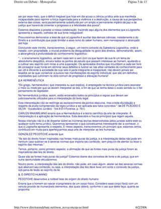 ser por esse meio, que o déficit inegável que hoje em dia acusa a ciência jurídica ante sua manifesta
incapacidade para reprimir a força organizada para a violência e a destruição, a causa de sua perspectiva
externa das coisas, será paulatinamente substituído por um amplo e permanente império de paz e de
justiça que haverá de cimentar o progresso e a felicidades dos povos".
Estamos dispostos a prestar a nossa colaboração, trazendo aqui alguns dos elementos que a Logosofia
apresenta a respeito, colhidos de sua fonte inesgotável.
Procuraremos demonstrar a tese de que a Logosofia é auxiliar das demais ciências, notadamente a do
Direito e a contribuição que pode brindar a esse ramo do saber humano, sem menosprezar o alcançado
até hoje.
Concluindo este intróito, transcrevemos, a seguir, um trecho extraído da Sabedoria Logosófica, onde é
tratado, com propriedade, o crucial problema da desigualdade no gozo dos direitos, demonstrando, assim,
a abrangência e profundidade do conhecimento logosófico:
"... o ensinamento logosófico, se bem nada tem a vem com os que fazem de sua fé um lema de
absolutismo despótico, encara todos os pontos de estudo que possam interessar ao homem, ajudando-o
a cultivar seu espírito com miras a uma superação. Os apreciados direitos que incumbem a cada ser livre
de consagrar suas horas em eliminar seus defeitos e ilustrar-se nas altas verdades do conhecimento para
ser útil e eficiente à sociedade de cujo seio é parte integrante e inseparável, não devem jamais ser
lesados se se quer conservar a pureza nas manifestações do espírito individual, que são em definitivo
expressões que culminam na obra comum de progresso e elevação humana".
2.A HERMENÊUTICA
"Do grego, hermeneutica ( que interpreta ou que explica), é empregado na técnica jurídica para assinalar
o meio ou modo por que se devem interpretar as leis, a fim de que se tenha delas o exato sentido ou o fiel
pensamento do legislador.
Na hermenêutica jurídica, assim, estão encerados todos os princípios e regras que devam ser
judiciosamente utilizados para a interpretação do texto legal.
Esta interpretação não se restringe ao esclarecimento de pontos obscuros, mas a toda elucidação a
respeito da exata compreensão da regra jurídica a ser aplicada aos fatos concretos." (in DE PLÁCIDO E
SILVA - Vocabulário Jurídico - Vol.II-D-I-Forense, p. 761).
CARLOS MAXIMILIANO ensina que a Hermenêutica é a teoria científica da arte de interpretar. A
interpretação é a aplicação da hermenêutica. Esta descobre e fixa os princípios que regem aquela.
Nossa intenção não é a de dissertar sobre as inúmeras teorias desenvolvidas pelos juristas sobre este ou
qualquer outro tema jurídico. Queremos apresentar o que conceituamos interessante dar a conhecer, o
que a Logosofia apresenta a respeito. E nesse aspecto, transcrevemos um princípio que, estamos certos,
contribuirá em muito para aperfeiçoarmos essa arte de interpretar as leis humanas.
GONZÁLEZ PECOTCHE entende que:
"As leis do direito foram inspiradas nas fontes mais puras da justiça, e a interpretação delas não pode em
nenhum caso subtrair-se à severas normas que importa seu conteúdo, sem prejuízo de atentar ou lesar o
espírito das mesmas."
Temos, portanto, como primeiro aspecto, a afirmação de que as fontes mais puras da justiça foram as
inspiradoras das leis do direito.
Quais são as fontes mais puras da justiça? Estamos diante dos conceitos de fonte e de justiça, que em
outra oportunidade elicudaremos.
Noutro ponto, a interpretação das leis do direito, não pode, em caso algum, abster-se das severas normas
que abarcam seu conteúdo, ou seja, a interpretação das leis deve levar em conta o conteúdo da justiça,
sob pena de lesão ao espírito da lei.
3. O DIREITO HUMANO
PECOTCHE desenvolve a notável tese da origem do direito humano.
Ensina que o homem ao nascer é proprietário de um corpo físico. Considera esse corpo físico com um
veículo provido de inumeráveis elementos, dos quais obterá, conforme o uso que deles faça, quanto se
proponha.
Página 3 de 13Direito em Debate - Monografias
6/2/2006http://www.direitoemdebate.net/mon_novaconcepcao.html
 