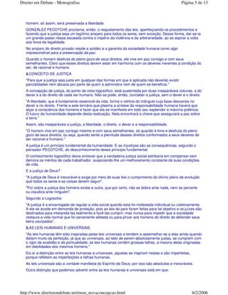 homem; só assim, será preservada a liberdade.
GONZÁLEZ PECOTCHE proclama, então, o reajustamento das leis, aperfeiçoando os procedimentos e
fazendo que a justiça seja um legítimo amparo para todos os seres, sem exceção. Dessa forma, dar-se-ia
um grande passo nessa escalada contra o império da violência e da arbitrariedade, ao se aspirar a volta
aos foros da legalidade.
No amparo do direito privado reside a solidez e a garantia da sociedade humana como algo
imprescindível para a preservação da paz.
Quando o homem desfruta do pleno gozo de seus direitos, ele vive em paz consigo e com seus
semelhantes. Claro que esses direitos devem estar em harmonia com os deveres inerentes à condição do
ser, de racional e humano.
4.CONCEITO DE JUSTIÇA
"Para que a justiça seja justa em qualquer das formas em que é aplicada não deverão existir
parcialidades nem abusos por parte de quem a administra nem de quem se beneficia."
A concepção de justiça, do ponto de vista logosófico, está sustentada por duas inseparáveis colunas, a do
dever e a do direito de cada ser humano. Não se pode, então, conceber a justiça, sem o dever e o direito.
"A liberdade, que é fundamento essencial da vida, forma o vértice do triângulo cuja base descansa no
dever e no direito. Frente a este ternário que plasma a síntese da responsabilidade humana haverá que
alçar a consciência dos homens e fazer que ela se manifeste em todo seu esplendor e máxima potência.
O futuro da humanidade depende desta realização. Nela encontrará a chave que assegurará a paz sobre
a terra."
Assim, são inseparáveis a justiça, a liberdade, o direito, o dever e a responsabilidade.
"O homem vive em paz consigo mesmo e com seus semelhantes, só quando é livre e desfruta do pleno
gozo de seus direitos; ou seja, quando sente a plenitude desses direitos conformados a seus deveres de
ser racional e humano."
A justiça é um princípio fundamental da humanidade. E as injustiças são as consequências, segundo o
pensador PECOTCHE, do desconhecimento desse princípio fundamental.
O conhecimento logosófico deixa entrever que a verdadeira justiça social estribaria em compensar sem
demora os méritos de cada trabalhador, auspiciando-lhe um melhoramento constante de suas condições
de vida.
E a justiça de Deus?
"A justiça de Deus é inexorável e exige por meio de suas leis o cumprimento do divino plano de evolução
que todos os seres e as coisas devem seguir".
"Por sobre a justiça dos homens existe a outra, que por certo, não se dobra ante nada, nem se perverte
ou claudica ante ninguém".
Segundo a Logosofia:
"A justiça é a encarregada de regular a vida social quando esta foi molestada individual ou coletivamente.
A ela se acode em demanda de proteção, pois as leis do país foram feitas para tal objetivo e os juízes são
destinados para interpretá-las lealmente e fazê-las cumprir; mas nunca para impedir que a sociedade
restaure a vida normal que foi seriamente afetada ou para privar aos homens do direito de defender seus
bens usurpados".
5.AS LEIS HUMANAS E UNIVERSAIS
"As leis humanas têm sido inspiradas pelas leis universais e tendem a assemelhar-se a elas ainda quando
distam muito da perfeição, já que as universais, ao lado de serem absolutamente justas, se cumprem com
o rigor da exatidão e da pontualidade; as leis humanas contêm grossas falhas, a maioria delas originadas
em debilidades dos mesmos homens."
Eis aí a distinção entre as leis humanas e universais, aquelas se inspiram nestas e são imperfeitas,
porque refletem as imperfeições e falhas humanas.
As leis universais são a vontade manifesta do Espírito de Deus; por isso são absolutas e inexoráveis.
Outra distinção que podemos advertir entre as leis humanas e universais está em que:
Página 5 de 13Direito em Debate - Monografias
6/2/2006http://www.direitoemdebate.net/mon_novaconcepcao.html
 