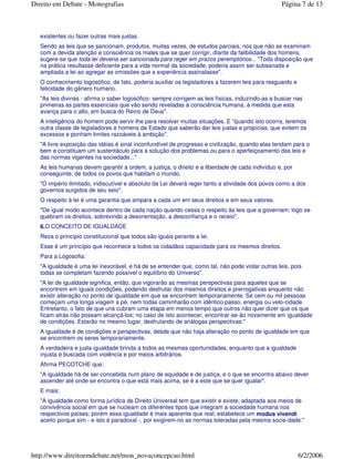 existentes ou fazer outras mais justas.
Sendo as leis que se sancionam, produtos, muitas vezes, de estudos parciais, nos que não se examinam
com a devida atenção e consciência os males que se quer corrigir, diante da falibilidade dos homens,
sugere-se que toda lei deveria ser sancionada para reger em prazos peremptórios... "Toda disposição que
na prática resultasse deficiente para a vida normal da sociedade, poderia assim ser subsanada e
ampliada a lei ao agregar as omissões que a experiência assinalasse".
O conhecimento logosófico, de fato, poderia auxiliar os legisladores a fazerem leis para resguardo e
felicidade do gênero humano.
"As leis divinas - afirma o saber logosófico- sempre corrigem as leis físicas, induzindo-as a buscar nas
primeiras as partes essenciais que vão sendo reveladas à consciência humana, à medida que esta
avança para o alto, em busca do Reino de Deus".
A inteligência do homem pode servir-lhe para resolver muitas situações. E "quando isto ocorra, teremos
outra classe de legisladores e homens de Estado que saberão dar leis justas e propícias, que evitem os
excessos e ponham limites razoáveis à ambição".
"A livre exposição das idéias é sinal inconfundível de progresso e civilização, quando elas tendam para o
bem e constituam um sustentáculo para a solução dos problemas ou para o aperfeiçoamento das leis e
das normas vigentes na sociedade..."
As leis humanas devem garantir a ordem, a justiça, o direito e a liberdade de cada indivíduo e, por
conseguinte, de todos os povos que habitam o mundo.
"O império ilimitado, indiscutível e absoluto da Lei deverá reger tanto a atividade dos povos como a dos
governos surgidos de seu seio".
O respeito à lei é uma garantia que ampara a cada um em seus direitos e em seus valores.
"De igual modo acontece dentro de cada nação quando cessa o respeito às leis que a governam; logo se
quebram os direitos, sobrevindo a desorientação, a desconfiança e o receio".
6.O CONCEITO DE IGUALDADE
Reza o princípio constitucional que todos são iguais perante a lei.
Esse é um princípio que reconhece a todos os cidadãos capacidade para os mesmos direitos.
Para a Logosofia:
"A igualdade é uma lei inexorável, e há de se entender que, como tal, não pode violar outras leis, pois
todas se completam fazendo possível o equilíbrio do Universo".
"A lei de igualdade significa, então, que vigorarão as mesmas perspectivas para aqueles que se
encontrem em iguais condições, podendo desfrutar dos mesmos direitos e prerrogativas enquanto não
existir alteração no ponto de igualdade em que se encontrem temporariamente. Se cem ou mil pessoas
começam uma longa viagem a pé, nem todas caminharão com idêntico passo, energia ou velo-cidade.
Entretanto, o fato de que uns cubram uma etapa em menos tempo que outros não quer dizer que os que
ficam atrás não possam alcançá-los; no caso de isto acontecer, encontrar-se-ão novamente em igualdade
de condições. Estarão no mesmo lugar, desfrutando de análogas perspectivas."
A igualdade é de condições e perspectivas, desde que não haja alteração no ponto de igualdade em que
se encontrem os seres temporariamente.
A verdadeira e justa igualdade brinda a todos as mesmas oportunidades, enquanto que a igualdade
injusta é buscada com violência e por meios arbitrários.
Afirma PECOTCHE que:
"A igualdade há de ser concebida num plano de equidade e de justiça, e o que se encontra abaixo dever
ascender até onde se encontra o que está mais acima, se é a este que se quer igualar".
E mais:
"A igualdade como forma jurídica de Direito Universal tem que existir e existe, adaptada aos meios de
convivência social em que se nucleam os diferentes tipos que integram a sociedade humana nos
respectivos países; porém essa igualdade é mais aparente que real; estabelece um modus vivendi
aceito porque sim - e isto é paradoxal -, por exigirem-no as normas toleradas pela mesma socie-dade."
Página 7 de 13Direito em Debate - Monografias
6/2/2006http://www.direitoemdebate.net/mon_novaconcepcao.html
 