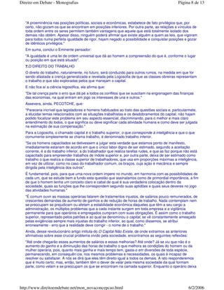 "A proeminência nas posições políticas, sociais e econômicas, estabelece de fato privilégios que, por
certo, não gozam os que se encontram em posições inferiores. Por outra parte, as relações e vínculos de
toda ordem entre os seres permitem também vantagens que aquele que está totalmente isolado dos
demais não obtém. Apesar disso, ninguém poderá afirmar que existe alguém a quem as leis, que vigoram
para todos numa perfeita igualdade de rigor, hajam negado a possibilidade e conquistar posições e gozar
de idênticos privilégios."
Em suma, conclui o Eminente pensador:
"A igualdade é uma lei de ordem universal que dá ao homem a compreensão do que é, conforme o lugar
ou posição em que está situado".
7.O DIREITO DO TRABALHO
O direito do trabalho, naturalmente, no futuro, será conduzido para outros rumos, na medida em que for
sendo afastada a crença generalizada e revelada pela Logosofia de que as classes obreiras representam
o trabalho e que são exploradas pelos que manejam o capital.
E não fica aí a ciência logosófica, ela afirma que:
"De tal crença parte o erro que dá pé a todos os conflitos que se suscitam na engrenagem das finanças
das economias, na qual entram em jogo os interesses de una e outros."
Assevera, ainda, PECOTCHE, que:
"Pareceria incrível que legisladores e homens habituados ao trato das questões sociais e, particularmete,
a elucidar temas relacionados com as situações trabalhistas e os desdobramentos do capital, não hajam
podido focalizar este problema em seu aspecto essencial, discriminando, para o melhor e mais claro
entendimento do todos, o que significa ou deve significar cada atividade humana e como deve ser julgada
na estimação de sua compensação."
Para a Logosofia, o chamado capital é o trabalho superior, o que corresponde à inteligência e que o que
comumente simplesmente se chama trabalho, é denominado trabalho inferior.
"Se os homens capacitados se detivessem a julgar esta verdade que estamos ponto de manifesto,
imediatamente estariam de acordo em que o único labor digno de ser estimado, segundo a aceitação
corrente, é a do trabalho inferior, a do trabalhador que realiza tarefas rudes, e que as faz porque não está
capacitado para empreender trabalhos de índole superior e, por outra parte, deixa de ser estimado como
trabalho o que realiza a classe superior de trabalhadores, que usa em proporções máximas a inteligência,
em vez de utilizar, como no caso do trabalhador comum, os braços, cuja ação é mecânica e sempre
dirigida pela inteligência dos outros".
É fundamental, pois, para que uma nova ordem impere no mundo, em harmonia com as possibilidades de
cada um, que se estude bem a fundo esta questão que assinalamos como de primordial importância, a fim
de que o homem tenha um conceito claro e cabal de qual é sua verdadeira colocação dentro da
sociedade, quais as funções que lhe correspondem segundo suas aptidões e quais seus deveres no jogo
das atividades humanas."
"É comum ouvir as massas operárias falarem de tratamentos injustos, de salários pouco remunerados, de
crescentes demandas de aumento de ganhos e de redução de horas de trabalho. Nada contemplam nem
se preocupam se prejudicam ou afetam a estabilidade econômica daqueles que têm a seu cargo a
administração, os múltiplos problemas que a cada instante surgem em toda empresa e a vigilância
permanente para que operários e empregados cumpram com suas obrigações. É assim como o trabalho
superior, representado pelos patrões e ao qual se denominou o capital, se vê constantemente ameaçado
pelas exigências sempre mais injustas do trabalho inferior, ao qual, como dissemos, se atribui
erroneamente - erro que a realidade deve corrigir - o nome de o trabalho."
Ainda, desse revolucionário artigo intitula-do O Capital Não Existe, de onde extraimos as anteriores
afirmativas sobre esse crucial problema vivido pela sociedade, encontramos as seguintes reflexões:
"Até onde chegarão esses aumentos de salários e essas melhorias? Até onde? Já se viu que não é o
aumento do ganho e a diminuição das horas de trabalho o que melhora as condições do homem ou da
mulher operária, pois, quanto mais ganha e mais tempo tem, gasta-o em diversões de toda espécie,
permanecendo, em consequên-cia, nos mesmos problemas e necessidades, os quais é incapaz de
resolver ou satisfazer. A nós se dirá que eles têm direito igual a todos os demais. A isto responderemos
que é muito certo; mas, então, também têm o dever de velar pela mesma sociedade da qual formam
parte, como velam e se preocupam os que se encontram na camada superior. Enquanto o operário deixa
Página 8 de 13Direito em Debate - Monografias
6/2/2006http://www.direitoemdebate.net/mon_novaconcepcao.html
 