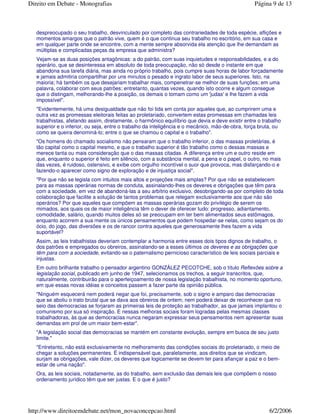 despreocupado o seu trabalho, desvinculado por completo das contrariedades de toda espécie, aflições e
momentos amargos que o patrão vive, quem é o que continua seu trabalho no escritório, em sua casa e
em qualquer parte onde se encontre, com a mente sempre absorvida ela atenção que lhe demandam as
múltiplas e complicadas peças da empresa que administra?
Vejam-se as duas posições antagônicas: a do patrão, com suas inquietudes e responsabilidades, e a do
operário, que se desinteressa em absoluto de toda preocupação, não só desde o instante em que
abandona sua tarefa diária, mas ainda no próprio trabalho, pois cumpre suas horas de labor forçadamente
e jamais admitiria compartilhar por uns minutos o pesado e ingrato labor de seus superiores. Isto, na
maioria; há também os que desejariam trabalhar mais, compenetrar-se melhor de suas funções; em uma
palavra, colaborar com seus patrões; entretanto, quantas vezes, quando isto ocorre e algum consegue
que o distingam, melhorando-lhe a posição, os demais o tomam como um 'judas' e lhe fazem a vida
impossível".
"Evidentemente, há uma desigualdade que não foi tida em conta por aqueles que, ao cumprirem uma e
outra vez as promessas eleitorais feitas ao proletariado, convertem estas promessas em chamadas leis
trabalhistas, afetando assim, diretamente, o harmônico equilíbrio que devia e deve existir entre o trabalho
superior e o inferior, ou seja, entre o trabalho da inteligência e o mecânico, mão-de-obra, força bruta, ou
como se queira denominá-lo; entre o que se chamou o capital e o trabalho".
"Os homens do chamado socialismo não pensaram que o trabalho inferior, o das massas proletárias, é
tão capital como o capital mesmo, e que o trabalho superior é tão trabalho como o dessas massas e
merece tanta ou mais consideração que o das massas citadas. A diferença entre um e outro reside em
que, enquanto o superior é feito em silêncio, com a substância mental, a pena e o papel, o outro, no mais
das vezes, é ruidoso, ostensivo, e exibe com orgulho incontível o suor que provoca, mas disfarçando-o e
fazendo-o aparecer como signo de exploração e de injustiça social".
"Por que não se legisla com intuitos mais altos e projeções mais amplas? Por que não se estabelecem
para as massas operárias normas de conduta, assinalando-lhes os deveres e obrigações que têm para
com a sociedade, em vez de abandoná-las a seu arbítrio exclusivo, desobrigando-as por completo de toda
colaboração que facilite a solução de tantos problemas que relegam exclusivamente aos que não são
operários? Por que aqueles que compõem as massas operárias gozam do privilégio de serem os
mimados, aos quais os de maior inteligência têm o dever de oferecer tudo: progresso, adiantamento,
comodidade, salário, quando muitos deles só se preocupam em ter bem alimentados seus estômagos,
enquanto acorrem a sua mente os únicos pensamentos que podem hospedar-se nelas, como sejam os do
ócio, do jogo, das diversões e os de rancor contra aqueles que generosamente lhes fazem a vida
suportável?
Assim, as leis trabalhistas deveriam contemplar a harmonia entre esses dois tipos dignos de trabalho, o
dos patrões e empregados ou obreiros, assinalando-se a esses últimos os deveres e as obrigações que
têm para com a sociedade, evitando-se o paternalismo pernicioso característico de leis sociais parciais e
injustas.
Em outro brilhante trabalho o pensador argentino GONZÁLEZ PECOTCHE, sob o título Reflexões sobre a
legislação social, publicado em junho de 1947, selecionamos os trechos, a seguir transcritos, que,
naturalmente, contribuirão para o aperfeiçoamento de nossa legislação trabalhista, no momento oportuno,
em que essas novas idéias e conceitos passem a fazer parte da opinião pública.
"Ninguém esquecerá nem poderá negar que foi, precisamente, sob o signo e amparo das democracias
que se aboliu o trato brutal que se dava aos obreiros de ontem; nem poderá deixar de reconhecer que no
seio das democracias se forjaram as primeiras leis de proteção ao trabalhador, as que jamais implantou o
comunismo por sua só inspiração. E nessas melhoras sociais foram logradas pelas mesmas classes
trabalhadoras, às que as democracias nunca negaram expressar seus pensamentos nem apresentar suas
demandas em prol de um maior bem-estar".
"A legislação social das democracias se mantém em constante evolução, sempre em busca de seu justo
limite."
"Entretanto, não está exclusivamente no melhoramento das condições sociais do proletariado, o meio de
chegar a soluções permanentes. É indispensável que, paralelamente, aos direitos que se vindicam,
surjam as obrigações, vale dizer, os deveres que logicamente se devem ter para afiançar a paz e o bem-
estar de uma nação".
Ora, as leis sociais, notadamente, as do trabalho, sem exclusão das demais leis que compõem o nosso
ordenamento jurídico têm que ser justas. E o que é justo?
Página 9 de 13Direito em Debate - Monografias
6/2/2006http://www.direitoemdebate.net/mon_novaconcepcao.html
 