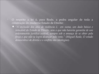  O respeito a lei é, para Reale, a pedra angular de toda a
construção do moderno Estado de Direito:
 “A exclusão dos atos de violência é, em suma, um dado básico e
intocável do Estado de Direito, sem o que não haveria garantia de um
ordenamento jurídico estável, sempre sob a ameaça de se obter pela
força o que não se logra alcançar pelo voto.” (Miguel Reale, O estado
democrático de direito e o conflito das ideologias).
.
 