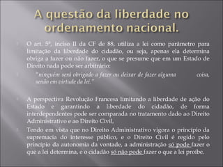  O art. 5°, inciso II da CF de 88, utiliza a lei como parâmetro para
limitação da liberdade do cidadão, ou seja, apenas ela determina
obriga a fazer ou não fazer, o que se presume que em um Estado de
Direito nada pode ser arbitrário:
 “ninguém será obrigado a fazer ou deixar de fazer alguma coisa,
senão em virtude da lei.”
 A perspectiva Revolução Francesa limitando a liberdade de ação do
Estado e garantindo a liberdade do cidadão, de forma
interdependentes pode ser comparada no tratamento dado ao Direito
Administrativo e ao Direito Civil,
 Tendo em vista que no Direito Administrativo vigora o princípio da
supremacia do interesse público, e o Direito Civil é regido pelo
princípio da autonomia da vontade, a administração só pode fazer o
que a lei determina, e o cidadão só não pode fazer o que a lei proíbe.
 