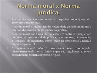  A experiência e a norma moral, em aspectos cronológicos, são
anteriores à norma legal.
 A norma moral é interior, não há necessidade de nenhum impulso
exterior, diferentemente do fenômeno jurídico.
 A norma moral não é cogente, pois não tem contra si qualquer ato
punitivo de uma autoridade pública, recorrendo-se, tão somente,
a “sanções” diferenciadas, como “peso na consciência”, rejeição
moral, vergonha, etc.
 A norma moral não é sancionada nem promulgada,
diferentemente da norma jurídica que são regulamentadas em
procedimento formal, complexo e rígido.
 