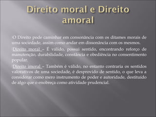 O Direito pode caminhar em consonância com os ditames morais de
uma sociedade, assim como andar em dissonância com os mesmos.
Direito moral – É válido, possui sentido, encontrando reforço de
manutenção, durabilidade, constância e obediência no consentimento
popular.
Direito imoral – Também é válido, no entanto contraria os sentidos
valorativos de uma sociedade, é desprovido de sentido, o que leva a
considerar como mero instrumento de poder e autoridade, destituído
de algo que o enobreça como atividade prudencial.
 