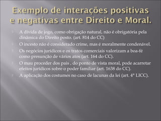  A dívida de jogo, como obrigação natural, não é obrigatória pela
dinâmica do Direito posto. (art. 814 do CC)
 O incesto não é considerado crime, mas é moralmente condenável.
 Os negócios jurídicos e os tratos comerciais valorizam a boa-fé
como presunção de vários atos (art. 164 do CC).
 O mau proceder dos pais , do ponto de vista moral, pode acarretar
efeitos jurídicos sobre o poder familiar (art. 1638 do CC).
 A aplicação dos costumes no caso de lacunas da lei (art. 4° LICC).
 