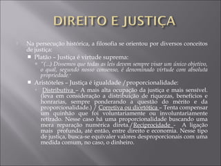  Na persecução histórica, a filosofia se orientou por diversos conceitos
de justiça:
 Platão – Justiça é virtude suprema:
 “(...) Dissemos que todas as leis devem sempre visar um único objetivo,
o qual, segundo nosso consenso, é denominado virtude com absoluta
propriedade.”
 Aristóteles – Justiça é igualdade /proporcionalidade:
 Distributiva – A mais alta ocupação da justiça e mais sensível.
(leva em consideração a distribuição de riquezas, benefícios e
honrarias, sempre ponderando a questão do mérito e da
proporcionalidade.) / Corretiva ou diortótica – Tenta compensar
um quinhão que foi voluntariamente ou involuntariamente
retirado. Nesse caso há uma proporcionalidade buscando uma
mera reparação numérica direta./Reciprocidade - A ligação
mais profunda, até então, entre direito e economia. Nesse tipo
de justiça, busca-se equivaler valores desproporcionais com uma
medida comum, no caso, o dinheiro.
 