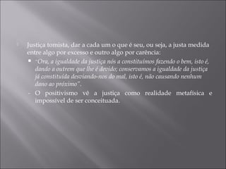  Justiça tomista, dar a cada um o que é seu, ou seja, a justa medida
entre algo por excesso e outro algo por carência:
 “Ora, a igualdade da justiça nós a constituímos fazendo o bem, isto é,
dando a outrem que lhe é devido; conservamos a igualdade da justiça
já constituída desviando-nos do mal, isto é, não causando nenhum
dano ao próximo”.
- O positivismo vê a justiça como realidade metafísica e
impossível de ser conceituada.
 