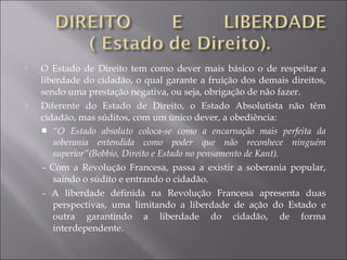  O Estado de Direito tem como dever mais básico o de respeitar a
liberdade do cidadão, o qual garante a fruição dos demais direitos,
sendo uma prestação negativa, ou seja, obrigação de não fazer.
 Diferente do Estado de Direito, o Estado Absolutista não têm
cidadão, mas súditos, com um único dever, a obediência:
 “O Estado absoluto coloca-se como a encarnação mais perfeita da
soberania entendida como poder que não reconhece ninguém
superior”(Bobbio, Direito e Estado no pensamento de Kant).
- Com a Revolução Francesa, passa a existir a soberania popular,
saindo o súdito e entrando o cidadão.
- A liberdade definida na Revolução Francesa apresenta duas
perspectivas, uma limitando a liberdade de ação do Estado e
outra garantindo a liberdade do cidadão, de forma
interdependente.
 