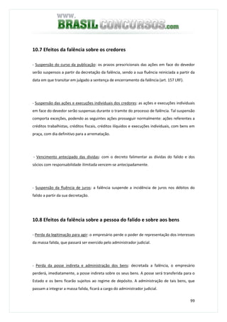 99
10.7 Efeitos da falência sobre os credores
- Suspensão do curso da publicação: os prazos prescricionais das ações em face do devedor
serão suspensos a partir da decretação da falência, sendo a sua fluência reiniciada a partir da
data em que transitar em julgado a sentença de encerramento da falência (art. 157 LRF).
- Suspensão das ações e execuções individuais dos credores: as ações e execuções individuais
em face do devedor serão suspensas durante o tramite do processo de falência. Tal suspensão
comporta exceções, podendo as seguintes ações prosseguir normalmente: ações referentes a
créditos trabalhistas, créditos fiscais, créditos ilíquidos e execuções individuais, com bens em
praça, com dia definitivo para a arrematação.
- Vencimento antecipado das dívidas: com o decreto falimentar as dívidas do falido e dos
sócios com responsabilidade ilimitada vencem-se antecipadamente.
- Suspensão da fluência de juros: a falência suspende a incidência de juros nos débitos do
falido a partir da sua decretação.
10.8 Efeitos da falência sobre a pessoa do falido e sobre aos bens
- Perda da legitimação para agir: o empresário perde o poder de representação dos interesses
da massa falida, que passará ser exercido pelo administrador judicial.
- Perda da posse indireta e administração dos bens: decretada a falência, o empresário
perderá, imediatamente, a posse indireta sobre os seus bens. A posse será transferida para o
Estado e os bens ficarão sujeitos ao regime de depósito. A administração de tais bens, que
passam a integrar a massa falida, ficará a cargo do administrador judicial.
 