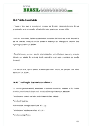 100
10.9 Pedido de restituição
- Todos os bens que se encontrarem na posse do devedor, independentemente de sua
propriedade, serão arrecadados pelo administrador, para compor a massa falida.
- Uma vez arrecadados, os bens que estiverem protegidos por direito real ou em decorrência
de um contrato, serão passíveis de pedido de restituição ou embargos de terceiros pelo
legítimo proprietário (art. 85 LRF).
- Ressalta-se que o bem ou a quantia reclamada poderá ser restituída ao requerente antes do
trânsito em julgado da sentença, sendo necessária nesse caso a prestação de caução
(garantia).
- Da decisão que julgar o pedido de restituição caberá recurso de apelação, com efeito
devolutivo (art. 90 LRF).
10.10 Classificação dos créditos na falência
- A classificação dos créditos, ressalvados os créditos trabalhistas, limitados a 150 salários
mínimos por credor e os acidentários, obedece a ordem prevista no art. 83 da LRF:
* créditos com garantia real até o limite do valor do bem gravado;
* créditos tributários;
* créditos com privilégio especial (art. 964 C.C.);
* créditos com privilégio geral (art. 965 C. C.);
* créditos quirografários;
 