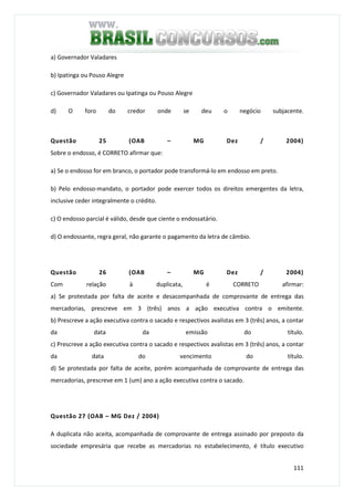 111
a) Governador Valadares
b) Ipatinga ou Pouso Alegre
c) Governador Valadares ou Ipatinga ou Pouso Alegre
d) O foro do credor onde se deu o negócio subjacente.
Questão 25 (OAB – MG Dez / 2004)
Sobre o endosso, é CORRETO afirmar que:
a) Se o endosso for em branco, o portador pode transformá-lo em endosso em preto.
b) Pelo endosso-mandato, o portador pode exercer todos os direitos emergentes da letra,
inclusive ceder integralmente o crédito.
c) O endosso parcial é válido, desde que ciente o endossatário.
d) O endossante, regra geral, não garante o pagamento da letra de câmbio.
Questão 26 (OAB – MG Dez / 2004)
Com relação à duplicata, é CORRETO afirmar:
a) Se protestada por falta de aceite e desacompanhada de comprovante de entrega das
mercadorias, prescreve em 3 (três) anos a ação executiva contra o emitente.
b) Prescreve a ação executiva contra o sacado e respectivos avalistas em 3 (três) anos, a contar
da data da emissão do título.
c) Prescreve a ação executiva contra o sacado e respectivos avalistas em 3 (três) anos, a contar
da data do vencimento do título.
d) Se protestada por falta de aceite, porém acompanhada de comprovante de entrega das
mercadorias, prescreve em 1 (um) ano a ação executiva contra o sacado.
Questão 27 (OAB – MG Dez / 2004)
A duplicata não aceita, acompanhada de comprovante de entrega assinado por preposto da
sociedade empresária que recebe as mercadorias no estabelecimento, é título executivo
 