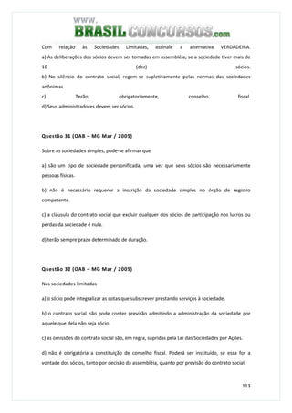 113
Com relação às Sociedades Limitadas, assinale a alternativa VERDADEIRA.
a) As deliberações dos sócios devem ser tomadas em assembléia, se a sociedade tiver mais de
10 (dez) sócios.
b) No silêncio do contrato social, regem-se supletivamente pelas normas das sociedades
anônimas.
c) Terão, obrigatoriamente, conselho fiscal.
d) Seus administradores devem ser sócios.
Questão 31 (OAB – MG Mar / 2005)
Sobre as sociedades simples, pode-se afirmar que
a) são um tipo de sociedade personificada, uma vez que seus sócios são necessariamente
pessoas físicas.
b) não é necessário requerer a inscrição da sociedade simples no órgão de registro
competente.
c) a cláusula do contrato social que excluir qualquer dos sócios de participação nos lucros ou
perdas da sociedade é nula.
d) terão sempre prazo determinado de duração.
Questão 32 (OAB – MG Mar / 2005)
Nas sociedades limitadas
a) o sócio pode integralizar as cotas que subscrever prestando serviços à sociedade.
b) o contrato social não pode conter previsão admitindo a administração da sociedade por
aquele que dela não seja sócio.
c) as omissões do contrato social são, em regra, supridas pela Lei das Sociedades por Ações.
d) não é obrigatória a constituição de conselho fiscal. Poderá ser instituído, se essa for a
vontade dos sócios, tanto por decisão da assembléia, quanto por previsão do contrato social.
 