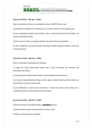117
Questão 41(OAB – MG Ago / 2005)
Sobre a assembléia de sócios, na sociedade limitada, é CORRETO afirmar que
a) só poderá ser instalada com a presença de, no mínimo, titulares de ¾ do capital social.
b) tem competência privativa para deliberar sobre a remuneração dos administradores, em
qualquer sociedade limitada.
c) deverá ocorrer sempre no segundo semestre do exercício fiscal da sociedade.
d) não é obrigatória, pois determinadas sociedades limitadas poderão deliberar através de
reuniões de sócios.
Questão 42 (OAB – MG Dez / 2005)
Deve ser observado na dissolução da sociedade:
a) sendo por prazo determinado, desde que o sócio comunique sua intenção com
antecedência de 60 dias.
b) sendo por prazo indeterminado, apenas se provar judicialmente justa causa.
c) em caso de impossibilidade de atingir seu fim, apenas mediante ajuste prévio de sócios que
representem a maioria do capital social.
d) por deliberação de sócios que representem a maioria do capital social, desde que a
sociedade seja sem prazo de duração pré-determinado.
Questão 43 (OAB – MG Dez / 2005)
Quanto às quotas da sociedade limitada, é INCORRETO afirmar:
a) São penhoráveis, desde que autorizado no contrato social.
b) Podem ser de valor igual ou desigual.
 