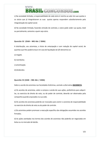 121
c) Na sociedade limitada, a responsabilidade de cada sócio é restrita ao valor de suas quotas e
os sócios que já integralizaram as suas quotas apenas respondem subsidiariamente pela
integralização do capital social.
d) Na sociedade limitada, havendo omissão do contrato, o sócio pode ceder sua quota, total
ou parcialmente, somente a quem seja sócio.
Questão 52 (OAB – MG Abr / 2006)
A distribuição, aos acionistas, a título de antecipação e sem redução do capital social, de
quantias que lhes poderia tocar em caso de liquidação da S/A denomina-se:
a) resgate.
b) reembolso.
c) amortização.
d) dividendos
Questão 53 (OAB – MG Abr / 2006)
Sobre o acordo de acionistas nas Sociedades Anônimas, assinale a alternativa INCORRETA:
a) Os acordos de acionistas, sobre a compra e venda de suas ações, preferência para adquiri-
las, ou exercício do direito de voto, ou do poder de controle, deverão ser observados pela
companhia quando arquivados na sua sede.
b) Os acordos de acionistas poderão ser invocados para eximir o acionista de responsabilidade
no exercício do direito de voto ou do poder de controle.
c) Os acionistas podem promover a execução específica das obrigações assumidas nos acordos
firmados.
d) As ações averbadas nos termos dos acordos de acionistas não poderão ser negociadas em
bolsa ou no mercado de balcão.
 