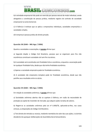124
b) A atividade empresarial não pode ser exercida por pessoa natural de modo individual, sendo
obrigatória a constituição de pessoa jurídica, mediante registro de contrato de sociedade
empresarial na Junta Comercial.
c) A falência é instituto que se aplica a empresários individuais, sociedades empresárias e
sociedades simples.
d) A empresa é pessoa jurídica de direito privado.
Questão 58 (OAB – MG Ago / 2006)
Quanto a sociedades e associações, é correto afirmar que:
a) Segundo dispõe o Código Civil Brasileiro, pessoas que se organizam para fins não
econômicos constituem sociedade civil sem fins lucrativos.
b) A sociedade será constituída com finalidade lícita e econômica, enquanto a associação pode
ter qualquer finalidade lícita, desde que não tenha finalidade econômica.
c) Apenas a sociedade empresária pode ter finalidade econômica.
d) A sociedade não empresária (simples) pode ter finalidade econômica, desde que não
partilhe seus resultados entre os sócios.
Questão 59 (OAB – MG Ago / 2006)
Em relação às sociedades anônimas, é correto afirmar que:
a) Sociedades anônimas abertas não se sujeitam à falência, em razão da necessidade de
proteção ao capital do investidor de mercado, que adquire ações na bolsa de valores.
b) Regem-se as sociedades anônimas pela Lei nº 6.404/76, aplicando-se-lhes, nos casos
omissos, as disposições do Código Civil Brasileiro.
c) Terá direito de retirada ou recesso, mediante reembolso do valor das suas ações, o acionista
dissidente de quaisquer deliberações de Assembléia Geral Extraordinária.
 