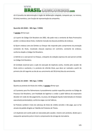 125
d) O Conselho de Administração é órgão de deliberação colegiada, composto por, no mínimo,
03 (três) membros, com função de representação da companhia.
Questão 60 (OAB – MG Ago / 2006)
É correto afirmar que:
a) A partir do Código Civil Brasileiro de 2002, não pode mais o emitente de Nota Promissória
proibir o endosso desse título, mediante inserção da cláusula proibitiva de endosso.
b) Quem endossa Letra de Câmbio ou Cheque não responde pelo cumprimento da prestação
constante do título, ressalvada cláusula expressa em contrário, constante do endosso,
conforme dispõe o Código Civil Brasileiro.
c) Admite-se o aval parcial no Cheque, a despeito da vedação expressa de aval parcial contida
no Código Civil Brasileiro.
d) Condição essencial para a ação de execução de duplicata aceita, movida pelo sacador do
título contra o aceitante, é o protesto do referido título, que deve ser realizado a partir do
primeiro dia útil seguinte ao dia do seu vencimento até 30 (trinta) dias do vencimento.
Questão 61 (OAB – MG Ago / 2006)
Quanto ao protesto de títulos de crédito, é correto afirmar que:
a) O protesto para fins falimentares é procedimento cautelar específico previsto no Código de
Processo Civil Brasileiro, com finalidade de legitimar o credor a pedir falência do empresário
devedor em razão do não pagamento, no prazo, de obrigação líquida materializada em título(s)
executivo(s) protestado(s), conforme exige a Lei de Falência.
b) Protesto cambial é meio de cobrança de título de crédito vencido e não pago, que se faz
através de pedido dirigido ao Tabelião de Protestos de Títulos.
c) A duplicata sem aceite pode ser executada pelo sacador, mesmo sem protesto, desde que o
exequente apresente junto à inicial o comprovante de entrega da mercadoria.
 