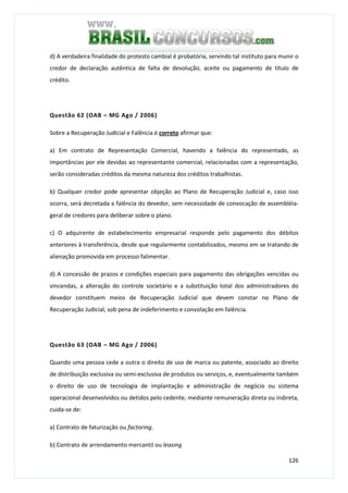 126
d) A verdadeira finalidade do protesto cambial é probatória, servindo tal instituto para munir o
credor de declaração autêntica de falta de devolução, aceite ou pagamento de título de
crédito.
Questão 62 (OAB – MG Ago / 2006)
Sobre a Recuperação Judicial e Falência é correto afirmar que:
a) Em contrato de Representação Comercial, havendo a falência do representado, as
importâncias por ele devidas ao representante comercial, relacionadas com a representação,
serão consideradas créditos da mesma natureza dos créditos trabalhistas.
b) Qualquer credor pode apresentar objeção ao Plano de Recuperação Judicial e, caso isso
ocorra, será decretada a falência do devedor, sem necessidade de convocação de assembléia-
geral de credores para deliberar sobre o plano.
c) O adquirente de estabelecimento empresarial responde pelo pagamento dos débitos
anteriores à transferência, desde que regularmente contabilizados, mesmo em se tratando de
alienação promovida em processo falimentar.
d) A concessão de prazos e condições especiais para pagamento das obrigações vencidas ou
vincendas, a alteração do controle societário e a substituição total dos administradores do
devedor constituem meios de Recuperação Judicial que devem constar no Plano de
Recuperação Judicial, sob pena de indeferimento e convolação em falência.
Questão 63 (OAB – MG Ago / 2006)
Quando uma pessoa cede a outra o direito de uso de marca ou patente, associado ao direito
de distribuição exclusiva ou semi-exclusiva de produtos ou serviços, e, eventualmente também
o direito de uso de tecnologia de implantação e administração de negócio ou sistema
operacional desenvolvidos ou detidos pelo cedente, mediante remuneração direta ou indireta,
cuida-se de:
a) Contrato de faturização ou factoring.
b) Contrato de arrendamento mercantil ou leasing
 