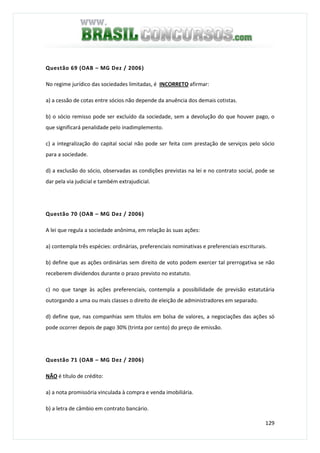 129
Questão 69 (OAB – MG Dez / 2006)
No regime jurídico das sociedades limitadas, é INCORRETO afirmar:
a) a cessão de cotas entre sócios não depende da anuência dos demais cotistas.
b) o sócio remisso pode ser excluído da sociedade, sem a devolução do que houver pago, o
que significará penalidade pelo inadimplemento.
c) a integralização do capital social não pode ser feita com prestação de serviços pelo sócio
para a sociedade.
d) a exclusão do sócio, observadas as condições previstas na lei e no contrato social, pode se
dar pela via judicial e também extrajudicial.
Questão 70 (OAB – MG Dez / 2006)
A lei que regula a sociedade anônima, em relação às suas ações:
a) contempla três espécies: ordinárias, preferenciais nominativas e preferenciais escriturais.
b) define que as ações ordinárias sem direito de voto podem exercer tal prerrogativa se não
receberem dividendos durante o prazo previsto no estatuto.
c) no que tange às ações preferenciais, contempla a possibilidade de previsão estatutária
outorgando a uma ou mais classes o direito de eleição de administradores em separado.
d) define que, nas companhias sem títulos em bolsa de valores, a negociações das ações só
pode ocorrer depois de pago 30% (trinta por cento) do preço de emissão.
Questão 71 (OAB – MG Dez / 2006)
NÃO é título de crédito:
a) a nota promissória vinculada à compra e venda imobiliária.
b) a letra de câmbio em contrato bancário.
 
