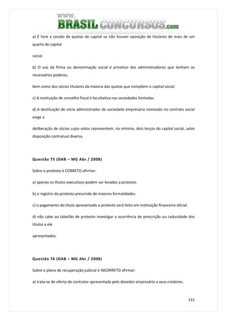 131
a) É livre a cessão de quotas de capital se não houver oposição de titulares de mais de um
quarto do capital
social.
b) O uso da firma ou denominação social é privativo dos administradores que tenham os
necessários poderes,
bem como dos sócios titulares da maioria das quotas que compõem o capital social.
c) A instituição de conselho fiscal é facultativa nas sociedades limitadas.
d) A destituição de sócio administrador de sociedade empresária nomeado no contrato social
exige a
deliberação de sócios cujos votos representem, no mínimo, dois terços do capital social, salvo
disposição contratual diversa.
Questão 75 (OAB – MG Abr / 2008)
Sobre o protesto é CORRETO afirmar:
a) apenas os títulos executivos podem ser levados a protesto.
b) o registro do protesto prescinde de maiores formalidades.
c) o pagamento do título apresentado a protesto será feito em instituição financeira oficial.
d) não cabe ao tabelião de protesto investigar a ocorrência de prescrição ou caducidade dos
títulos a ele
apresentados.
Questão 76 (OAB – MG Abr / 2008)
Sobre o plano de recuperação judicial é INCORRETO afirmar:
a) trata-se de oferta de contratar apresentada pelo devedor empresário a seus credores.
 