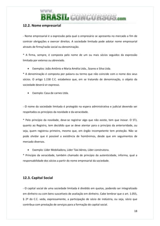 18
12.2. Nome empresarial
- Nome empresarial é a expressão pela qual o empresário se apresenta no mercado a fim de
contrair obrigações e exercer direitos. A sociedade limitada pode adotar nome empresarial
através de firma/razão social ou denominação.
* A firma, sempre, é composta pelo nome de um ou mais sócios seguidos da expressão
limitada por extenso ou abreviado.
• Exemplos: João Antônio e Maria Amélia Ltda., Soares e Silva Ltda.
* A denominação é composta por palavra ou termo que não coincide com o nome dos seus
sócios. O artigo 1.158 C.C. estabelece que, em se tratando de denominação, o objeto da
sociedade deverá vir expresso.
• Exemplo: Casa de carnes Ltda.
- O nome da sociedade limitada é protegido na espera administrativa e judicial devendo ser
respeitados os princípios da novidade e da veracidade.
* Pelo princípio da novidade, deve-se registrar algo que não existe, tem que inovar. O STJ,
quanto ao Registro, tem decidido que se deve atentar para o princípio da anterioridade, ou
seja, quem registrou primeiro, mesmo que, em órgão incompetente tem proteção. Não se
pode olvidar que é possível a existência de homônimos, desde que em seguimentos de
mercado diversos.
• Exemplo: Líder Mobiliadora, Líder Táxi Aéreo, Líder construtora.
* Princípio da veracidade, também chamado de princípio da autenticidade, informa, qual a
responsabilidade dos sócios a partir do nome empresarial da sociedade.
12.3. Capital Social
- O capital social de uma sociedade limitada é dividido em quotas, podendo ser integralizado
em dinheiro ou com bens suscetíveis de avaliação em dinheiro. Cabe lembrar que o art. 1.055,
§ 2º do C.C. veda, expressamente, a participação de sócio de indústria, ou seja, sócio que
contribua com prestação de serviços para a formação do capital social.
 