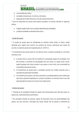 21
• unanimidade dos sócios;
• sociedade composta por, no mínimo, três sócios;
• disposição de fundos financeiros, livre de comprometimento.
* Uma vez adquiridas tais quotas pela própria sociedade, as mesmas sofrerão os seguintes
efeitos:
• ninguém poderá votar com as quotas adquiridas pela sociedade;
• a própria sociedade se apropriará dos lucros.
- Cessão de quotas:
* A cessão de quotas deve ser disciplinada no contrato social, tendo, os sócios, ampla
liberdade para regular esse assunto. Na ausência de normas contratuais que tratem do
assunto, a cessão de quotas será regulada pelo art. 1.057 C.C..
* A transferência das quotas pode ser aos demais sócios, à própria sociedade ou a terceiros
estranhos a ela.
• A cessão entre os sócios não há modificará a composição original da sociedade, mas
tão somente o montante da participação dos seus sócios no capital social. Assim,
poderá qualquer dos sócios transferir suas quotas a outro sócio, sem necessidade da
concordância dos demais sócios.
• A transferência de quotas para a sociedade ocorrerá nos moldes previstos para a
aquisição de quotas pela sociedade.
• A transferência de quotas a terceiros estranhos à sociedade poderá ocorrer desde que
não exista nenhuma disposição em contrário constante no contrato social e que não
haja oposição de titulares de mais de ¼ do capital social.
- Penhora de quotas:
* Tratando-se de sociedade limitada de capital, não interessando quem dela faça parte, as
quotas são, indiscutivelmente, penhoráveis.
* Na sociedade limitada de pessoas, apesar da discussão acerca da penhorabilidade das
quotas, vez que ocorrerá a alteração dos sócios, dúvida não há quanto o cabimento da
 