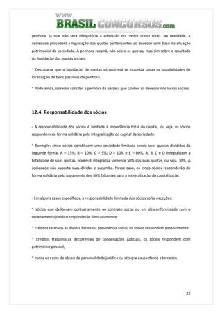 22
penhora, já que não será obrigatória a admissão do credor como sócio. Na realidade, a
sociedade procederá a liquidação das quotas pertencentes ao devedor com base na situação
patrimonial da sociedade. A penhora recairá, não sobre as quotas, mas sim sobre o resultado
da liquidação das quotas sociais.
* Destaca-se que a liquidação de quotas só ocorrerá se exaurida todas as possibilidades de
localização de bens passíveis de penhora.
* Pode ainda, o credor solicitar a penhora da parcela que couber ao devedor nos lucros sociais.
12.4. Responsabilidade dos sócios
- A responsabilidade dos sócios é limitada à importância total do capital, ou seja, os sócios
respondem de forma solidária pela integralização do capital da sociedade.
* Exemplo: cinco sócios constituem uma sociedade limitada sendo suas quotas divididas da
seguinte forma: A – 15%; B – 10%; C – 5%; D – 10% e E – 60%. A, B, C e D integralizam a
totalidade de suas quotas, porém E integraliza somente 50% das suas quotas, ou seja, 30%. A
sociedade não suporta suas dívidas e sucumbe. Nesse caso, os cinco sócios responderão de
forma solidária pelo pagamento dos 30% faltantes para a integralização do capital social.
- Em alguns casos específicos, a responsabilidade limitada dos sócios sofre exceções:
* sócios que deliberam contrariamente ao contrato social ou em desconformidade com o
ordenamento jurídico responderão ilimitadamente;
* créditos relativos às dívidas fiscais ou previdência social, os sócios respondem pessoalmente;
* créditos trabalhistas decorrentes de condenações judiciais, os sócios respondem com
patrimônio pessoal;
* todos os casos de abuso de personalidade jurídica ou ato que cause danos a terceiros.
 
