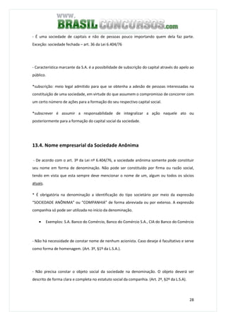 28
- É uma sociedade de capitais e não de pessoas pouco importando quem dela faz parte.
Exceção: sociedade fechada – art. 36 da Lei 6.404/76
- Característica marcante da S.A. é a possibilidade de subscrição do capital através do apelo ao
público.
*subscrição: meio legal admitido para que se obtenha a adesão de pessoas interessadas na
constituição de uma sociedade, em virtude do que assumem o compromisso de concorrer com
um certo número de ações para a formação do seu respectivo capital social.
*subscrever é assumir a responsabilidade de integralizar a ação naquele ato ou
posteriormente para a formação do capital social da sociedade.
13.4. Nome empresarial da Sociedade Anônima
- De acordo com o art. 3º da Lei nº 6.404/76, a sociedade anônima somente pode constituir
seu nome em forma de denominação. Não pode ser constituído por firma ou razão social,
tendo em vista que esta sempre deve mencionar o nome de um, algum ou todos os sócios
atuais.
* É obrigatória na denominação a identificação do tipo societário por meio da expressão
“SOCIEDADE ANÔNIMA” ou “COMPANHIA” de forma abreviada ou por extenso. A expressão
companhia só pode ser utilizada no início da denominação.
• Exemplos: S.A. Banco do Comércio, Banco do Comércio S.A., CIA do Banco do Comércio
- Não há necessidade de constar nome de nenhum acionista. Caso deseje é facultativo e serve
como forma de homenagem. (Art. 3º, §1º da L.S.A.).
- Não precisa constar o objeto social da sociedade na denominação. O objeto deverá ser
descrito de forma clara e completa no estatuto social da companhia. (Art. 2º, §2º da L.S.A).
 