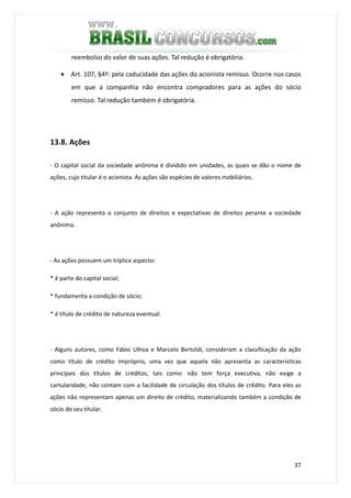 37
reembolso do valor de suas ações. Tal redução é obrigatória.
• Art. 107, §4º: pela caducidade das ações do acionista remisso. Ocorre nos casos
em que a companhia não encontra compradores para as ações do sócio
remisso. Tal redução também é obrigatória.
13.8. Ações
- O capital social da sociedade anônima é dividido em unidades, as quais se dão o nome de
ações, cujo titular é o acionista. As ações são espécies de valores mobiliários.
- A ação representa o conjunto de direitos e expectativas de direitos perante a sociedade
anônima.
- As ações possuem um tríplice aspecto:
* é parte do capital social;
* fundamenta a condição de sócio;
* é título de crédito de natureza eventual.
- Alguns autores, como Fábio Ulhoa e Marcelo Bertoldi, consideram a classificação da ação
como título de crédito impróprio, uma vez que aquela não apresenta as características
principais dos títulos de créditos, tais como: não tem força executiva, não exige a
cartularidade, não contam com a facilidade de circulação dos títulos de crédito. Para eles as
ações não representam apenas um direito de crédito, materializando também a condição de
sócio do seu titular.
 